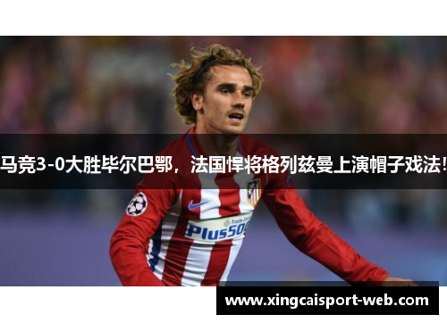 马竞3-0大胜毕尔巴鄂，法国悍将格列兹曼上演帽子戏法！